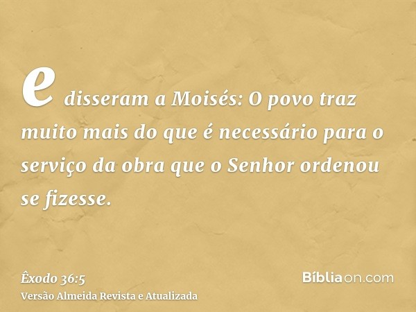 e disseram a Moisés: O povo traz muito mais do que é necessário para o serviço da obra que o Senhor ordenou se fizesse.