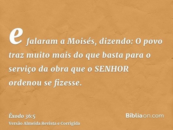 e falaram a Moisés, dizendo: O povo traz muito mais do que basta para o serviço da obra que o SENHOR ordenou se fizesse.