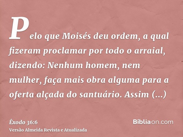 Pelo que Moisés deu ordem, a qual fizeram proclamar por todo o arraial, dizendo: Nenhum homem, nem mulher, faça mais obra alguma para a oferta alçada do santuár