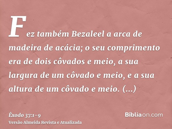 Fez também Bezaleel a arca de madeira de acácia; o seu comprimento era de dois côvados e meio, a sua largura de um côvado e meio, e a sua altura de um côvado e 