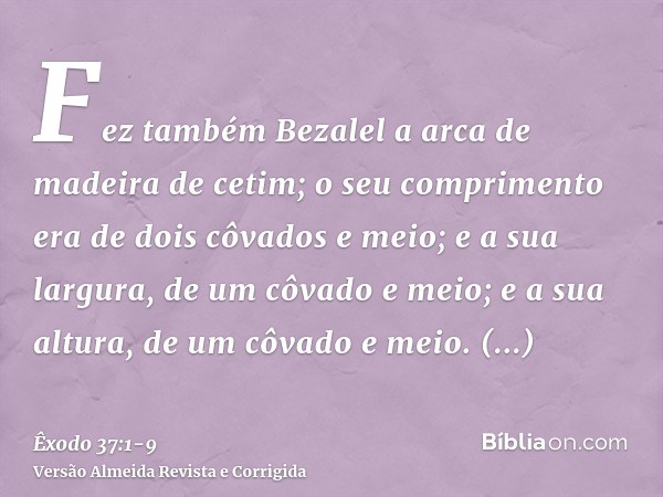 Fez também Bezalel a arca de madeira de cetim; o seu comprimento era de dois côvados e meio; e a sua largura, de um côvado e meio; e a sua altura, de um côvado 