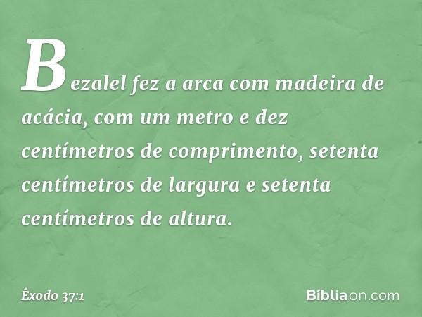 Bezalel fez a arca com madeira de acácia, com um metro e dez centímetros de com­primento, setenta centímetros de largura e setenta centímetros de altura. -- Êxo