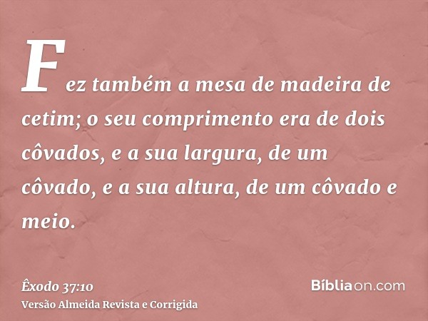 Fez também a mesa de madeira de cetim; o seu comprimento era de dois côvados, e a sua largura, de um côvado, e a sua altura, de um côvado e meio.
