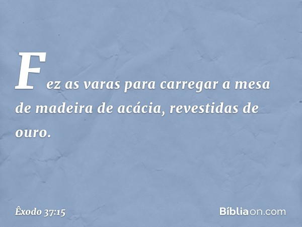 Fez as varas para carregar a mesa de madeira de acácia, revestidas de ouro. -- Êxodo 37:15