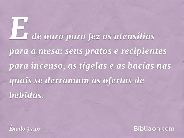 E de ouro puro fez os utensílios para a mesa: seus pratos e recipi­entes para incenso, as tigelas e as bacias nas quais se derramam as ofertas de bebidas. -- Êx