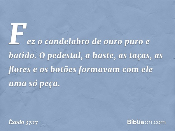 Fez o candelabro de ouro puro e bati­do. O pedestal, a haste, as taças, as flores e os botões formavam com ele uma só peça. -- Êxodo 37:17