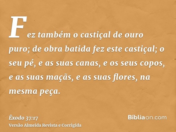 Fez também o castiçal de ouro puro; de obra batida fez este castiçal; o seu pé, e as suas canas, e os seus copos, e as suas maçãs, e as suas flores, na mesma pe