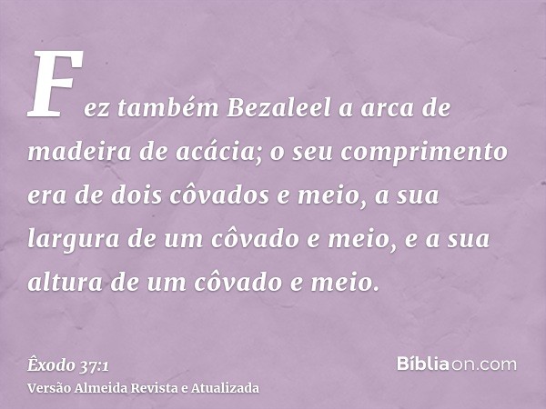 Fez também Bezaleel a arca de madeira de acácia; o seu comprimento era de dois côvados e meio, a sua largura de um côvado e meio, e a sua altura de um côvado e 