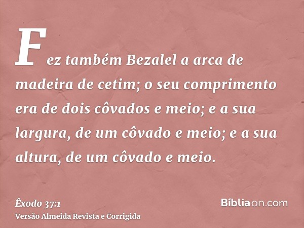 Fez também Bezalel a arca de madeira de cetim; o seu comprimento era de dois côvados e meio; e a sua largura, de um côvado e meio; e a sua altura, de um côvado 