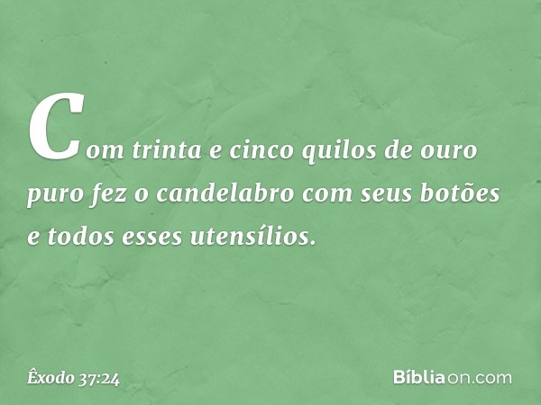 Com trinta e cinco quilos de ouro puro fez o candelabro com seus botões e todos esses uten­sílios. -- Êxodo 37:24