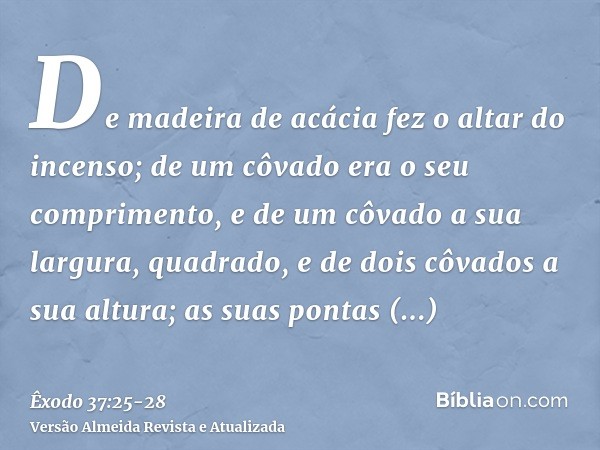 De madeira de acácia fez o altar do incenso; de um côvado era o seu comprimento, e de um côvado a sua largura, quadrado, e de dois côvados a sua altura; as suas