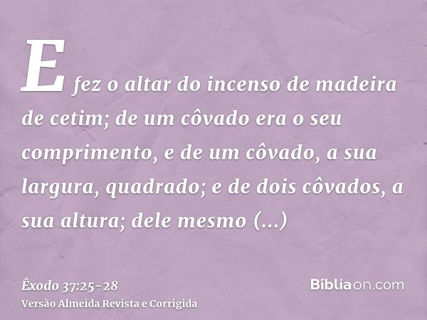 E fez o altar do incenso de madeira de cetim; de um côvado era o seu comprimento, e de um côvado, a sua largura, quadrado; e de dois côvados, a sua altura; dele