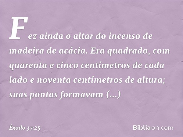 Fez ainda o altar do incenso de madei­ra de acácia. Era quadrado, com quarenta e cin­co centímetros de cada lado e noventa centíme­tros de altura; suas pontas f