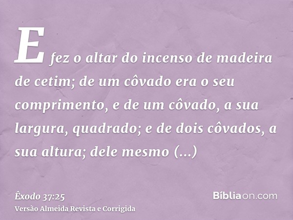 E fez o altar do incenso de madeira de cetim; de um côvado era o seu comprimento, e de um côvado, a sua largura, quadrado; e de dois côvados, a sua altura; dele