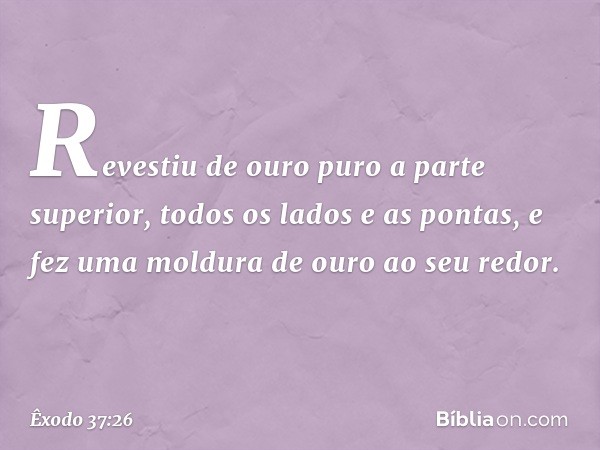 Revestiu de ouro puro a parte superior, todos os lados e as pontas, e fez uma moldura de ouro ao seu redor. -- Êxodo 37:26