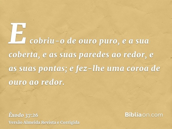 E cobriu-o de ouro puro, e a sua coberta, e as suas paredes ao redor, e as suas pontas; e fez-lhe uma coroa de ouro ao redor.