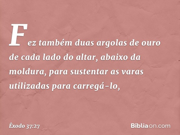 Fez também duas argolas de ouro de cada lado do altar, abai­xo da moldura, para sustentar as varas utiliza­das para carregá-lo, -- Êxodo 37:27