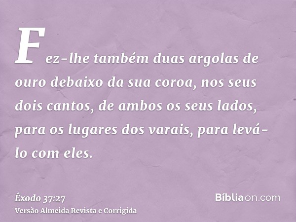 Fez-lhe também duas argolas de ouro debaixo da sua coroa, nos seus dois cantos, de ambos os seus lados, para os lugares dos varais, para levá-lo com eles.
