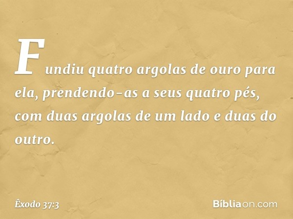 Fundiu quatro argo­las de ouro para ela, prendendo-as a seus quatro pés, com duas argolas de um lado e duas do outro. -- Êxodo 37:3