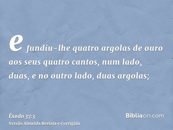 e fundiu-lhe quatro argolas de ouro aos seus quatro cantos, num lado, duas, e no outro lado, duas argolas;