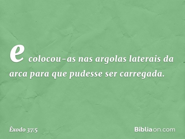 e colocou-as nas argolas laterais da arca para que pudesse ser carregada. -- Êxodo 37:5