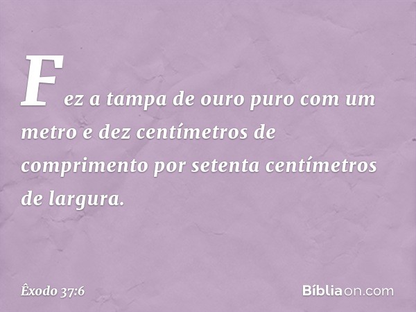 Fez a tampa de ouro puro com um me­tro e dez centímetros de comprimento por se­tenta centímetros de largura. -- Êxodo 37:6