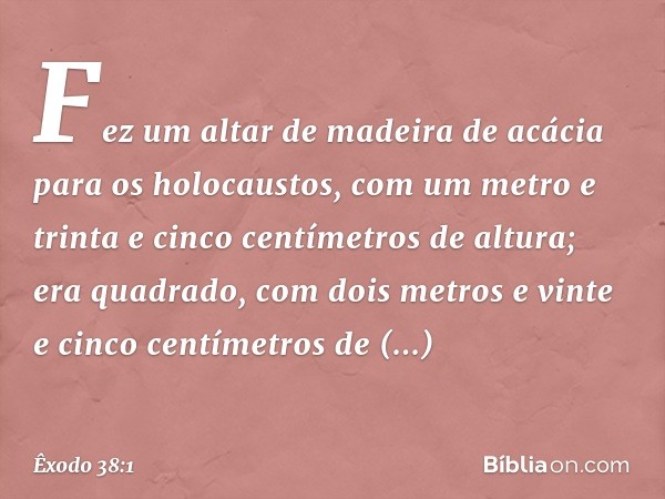 Fez um altar de madeira de acácia para os holocaustos, com um metro e trinta e cinco centímetros de altura; era quadrado, com dois metros e vinte e cinco centím