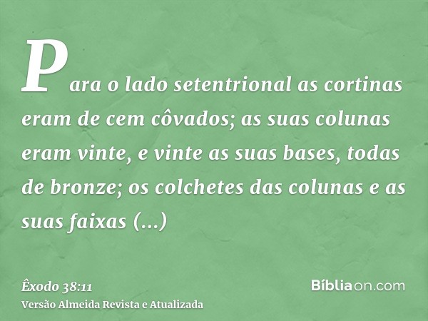 Para o lado setentrional as cortinas eram de cem côvados; as suas colunas eram vinte, e vinte as suas bases, todas de bronze; os colchetes das colunas e as suas