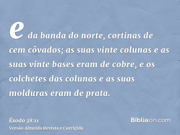 e da banda do norte, cortinas de cem côvados; as suas vinte colunas e as suas vinte bases eram de cobre, e os colchetes das colunas e as suas molduras eram de p