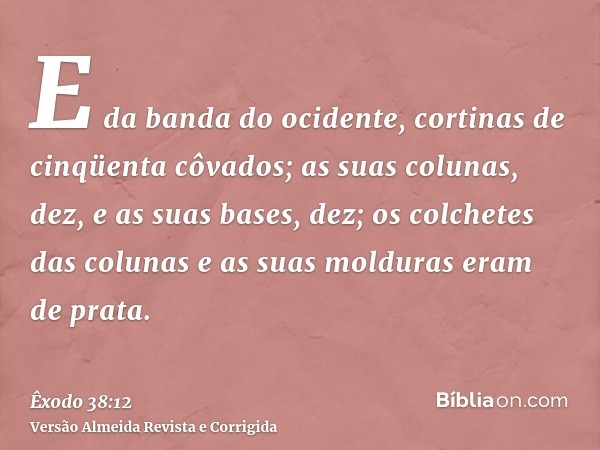 E da banda do ocidente, cortinas de cinqüenta côvados; as suas colunas, dez, e as suas bases, dez; os colchetes das colunas e as suas molduras eram de prata.