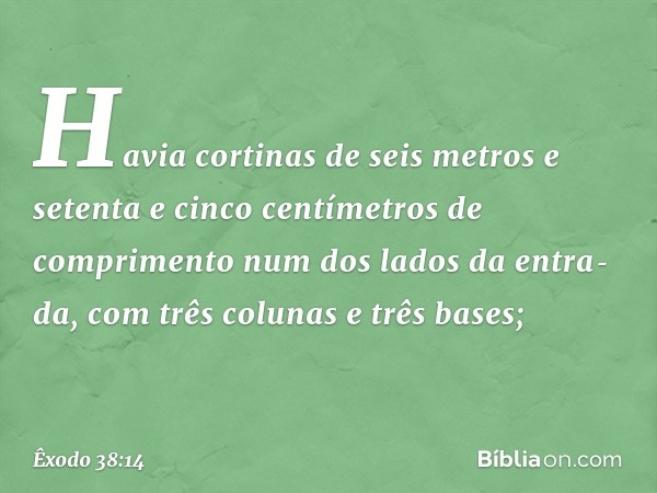 Ha­via cortinas de seis metros e setenta e cinco centímetros de comprimento num dos lados da entra­da, com três colunas e três bases; -- Êxodo 38:14