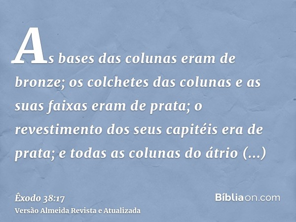 As bases das colunas eram de bronze; os colchetes das colunas e as suas faixas eram de prata; o revestimento dos seus capitéis era de prata; e todas as colunas 