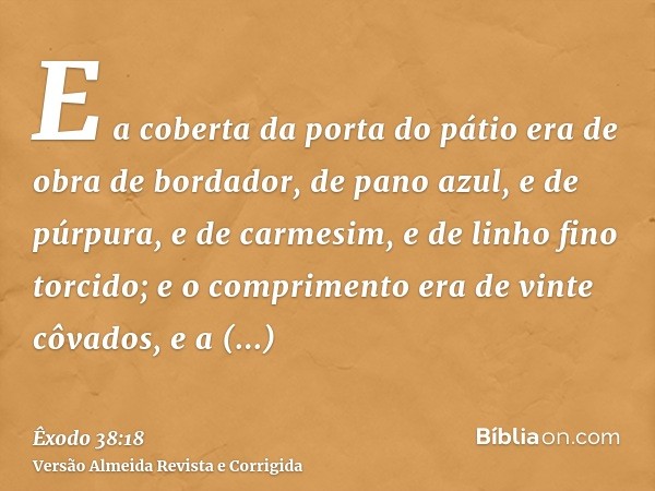 E a coberta da porta do pátio era de obra de bordador, de pano azul, e de púrpura, e de carmesim, e de linho fino torcido; e o comprimento era de vinte côvados,