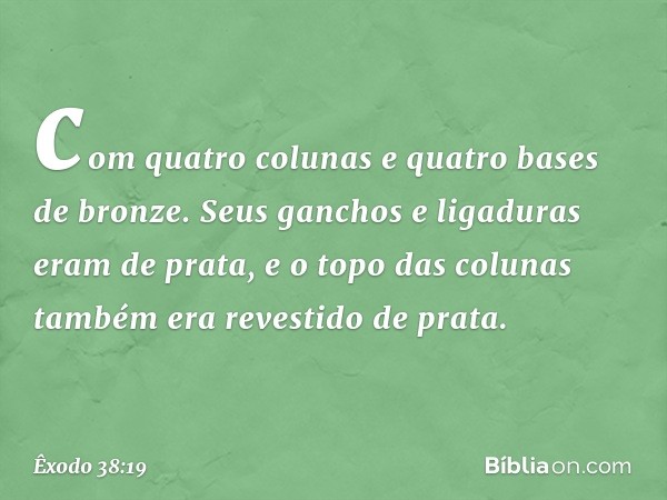 com quatro colu­nas e quatro bases de bronze. Seus ganchos e ligaduras eram de prata, e o topo das colunas também era revestido de prata. -- Êxodo 38:19