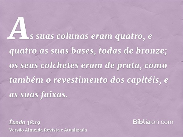 As suas colunas eram quatro, e quatro as suas bases, todas de bronze; os seus colchetes eram de prata, como também o revestimento dos capitéis, e as suas faixas