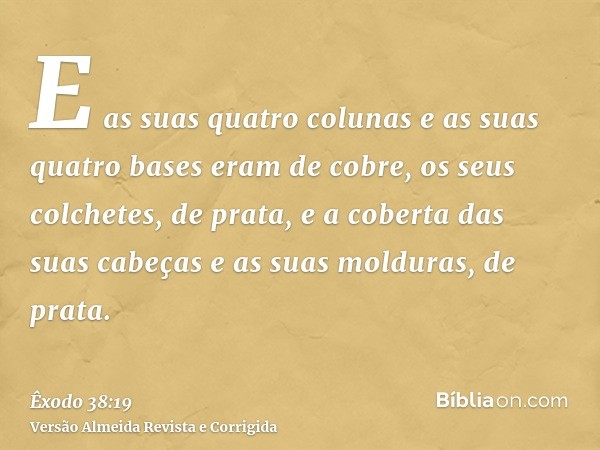 E as suas quatro colunas e as suas quatro bases eram de cobre, os seus colchetes, de prata, e a coberta das suas cabeças e as suas molduras, de prata.