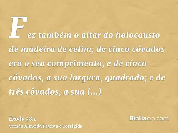 Fez também o altar do holocausto de madeira de cetim; de cinco côvados era o seu comprimento, e de cinco côvados, a sua largura, quadrado; e de três côvados, a 