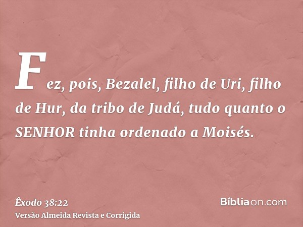 Fez, pois, Bezalel, filho de Uri, filho de Hur, da tribo de Judá, tudo quanto o SENHOR tinha ordenado a Moisés.