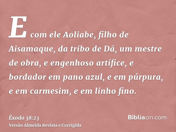 E com ele Aoliabe, filho de Aisamaque, da tribo de Dã, um mestre de obra, e engenhoso artífice, e bordador em pano azul, e em púrpura, e em carmesim, e em linho