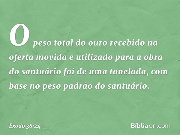 O peso total do ouro recebido na oferta movida e utilizado para a obra do santuário foi de uma tonelada, com base no peso padrão do santuário. -- Êxodo 38:24