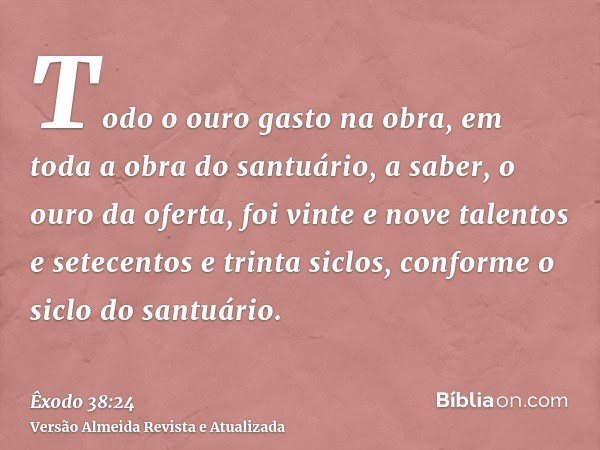 Todo o ouro gasto na obra, em toda a obra do santuário, a saber, o ouro da oferta, foi vinte e nove talentos e setecentos e trinta siclos, conforme o siclo do s