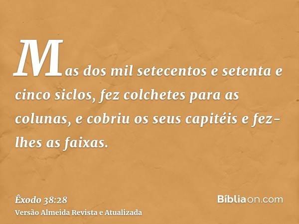 Mas dos mil setecentos e setenta e cinco siclos, fez colchetes para as colunas, e cobriu os seus capitéis e fez-lhes as faixas.