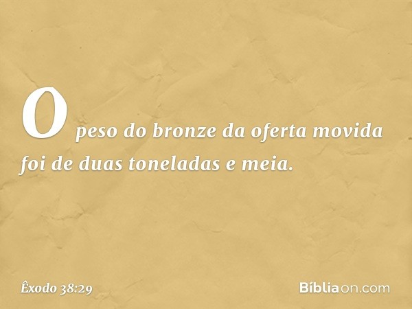 O peso do bronze da oferta movida foi de duas toneladas e meia. -- Êxodo 38:29