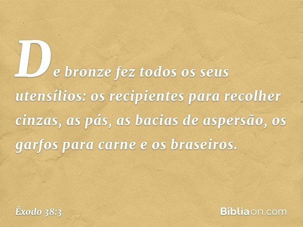 De bronze fez todos os seus utensílios: os recipien­tes para recolher cinzas, as pás, as bacias de aspersão, os garfos para carne e os braseiros. -- Êxodo 38:3