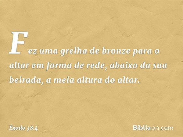 Fez uma grelha de bronze para o altar em for­ma de rede, abaixo da sua beirada, a meia altura do altar. -- Êxodo 38:4