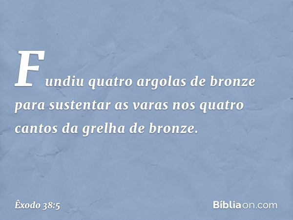 Fun­diu quatro argolas de bronze para sustentar as varas nos quatro cantos da grelha de bronze. -- Êxodo 38:5