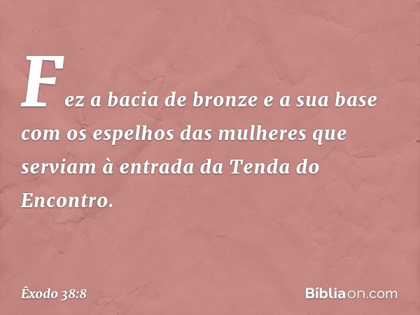 Fez a bacia de bronze e a sua base com os espelhos das mulheres que serviam à entrada da Tenda do Encontro. -- Êxodo 38:8