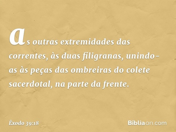 as ou­tras extremidades das correntes, às duas filigra­nas, unindo-as às peças das ombreiras do colete sacerdotal, na parte da frente. -- Êxodo 39:18