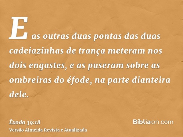 E as outras duas pontas das duas cadeiazinhas de trança meteram nos dois engastes, e as puseram sobre as ombreiras do éfode, na parte dianteira dele.