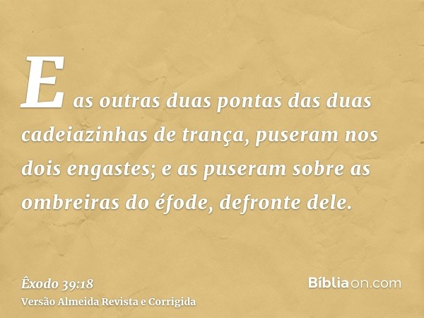 E as outras duas pontas das duas cadeiazinhas de trança, puseram nos dois engastes; e as puseram sobre as ombreiras do éfode, defronte dele.